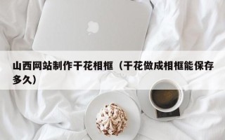 乌鲁木齐山西网站制作干花相框（干花做成相框能保存多久）